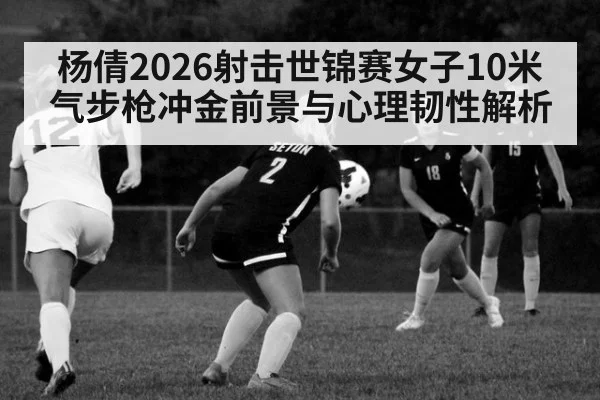 杨倩2026射击世锦赛女子10米气步枪冲金前景与心理韧性解析（jiuyou game）